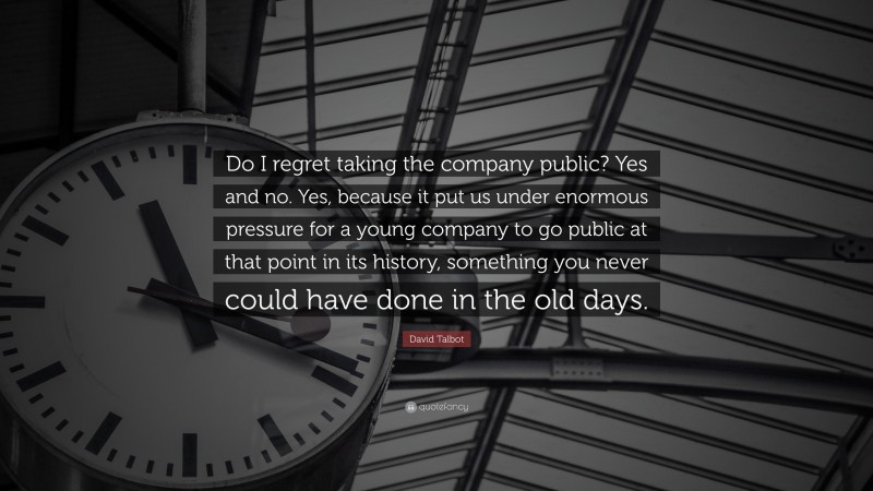 David Talbot Quote: “Do I regret taking the company public? Yes and no. Yes, because it put us under enormous pressure for a young company to go public at that point in its history, something you never could have done in the old days.”
