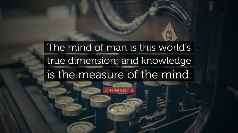 Sir Fulke Greville Quote: “The mind of man is this world’s true dimension; and knowledge is the measure of the mind.”