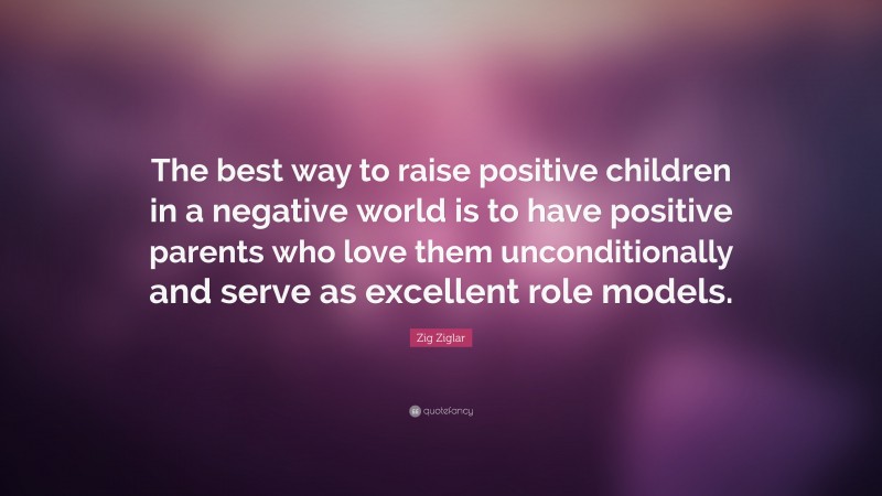 Zig Ziglar Quote: “The best way to raise positive children in a negative world is to have positive parents who love them unconditionally and serve as excellent role models.”