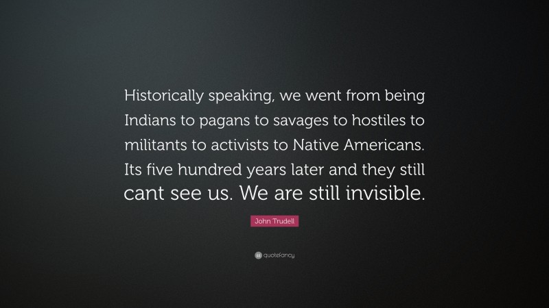 John Trudell Quote: “Historically speaking, we went from being Indians to pagans to savages to hostiles to militants to activists to Native Americans. Its five hundred years later and they still cant see us. We are still invisible.”