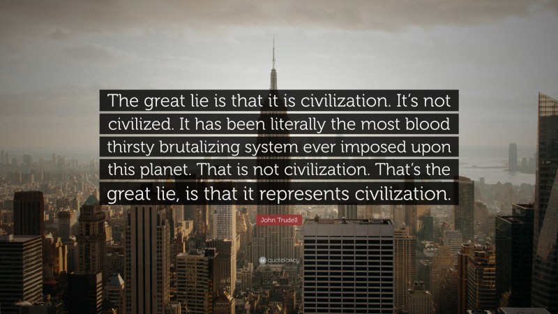 John Trudell Quote: “The great lie is that it is civilization. It’s not civilized. It has been literally the most blood thirsty brutalizing system ever imposed upon this planet. That is not civilization. That’s the great lie, is that it represents civilization.”