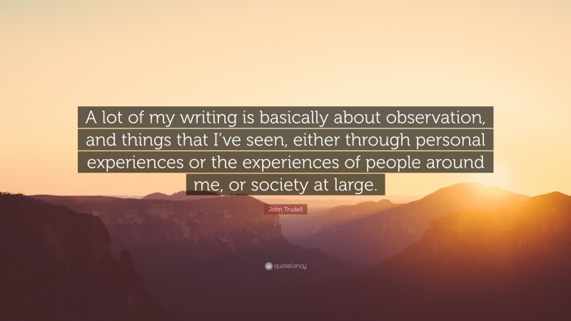 John Trudell Quote: “A lot of my writing is basically about observation, and things that I’ve seen, either through personal experiences or the experiences of people around me, or society at large.”