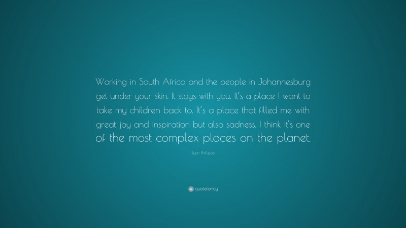 Ryan Phillippe Quote: “Working in South Africa and the people in Johannesburg get under your skin. It stays with you. It’s a place I want to take my children back to. It’s a place that filled me with great joy and inspiration but also sadness. I think it’s one of the most complex places on the planet.”