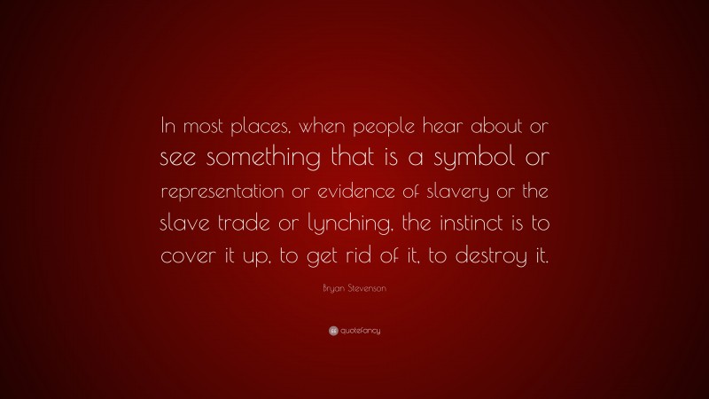 Bryan Stevenson Quote: “In most places, when people hear about or see something that is a symbol or representation or evidence of slavery or the slave trade or lynching, the instinct is to cover it up, to get rid of it, to destroy it.”