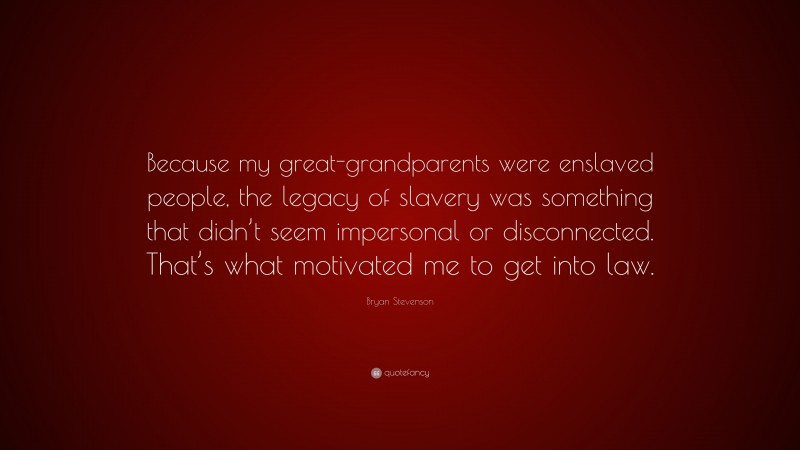 Bryan Stevenson Quote: “Because my great-grandparents were enslaved people, the legacy of slavery was something that didn’t seem impersonal or disconnected. That’s what motivated me to get into law.”