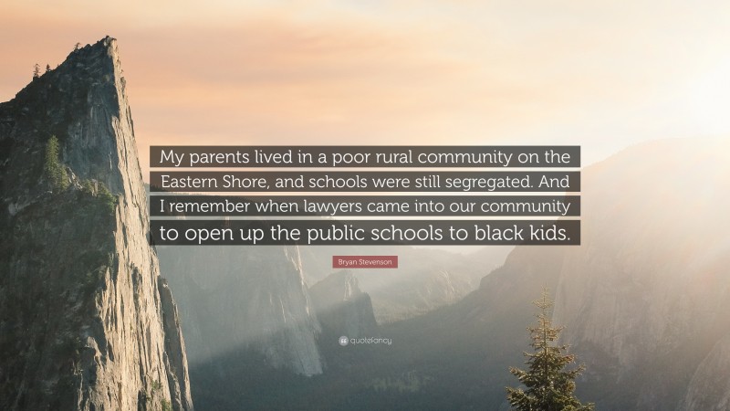 Bryan Stevenson Quote: “My parents lived in a poor rural community on the Eastern Shore, and schools were still segregated. And I remember when lawyers came into our community to open up the public schools to black kids.”