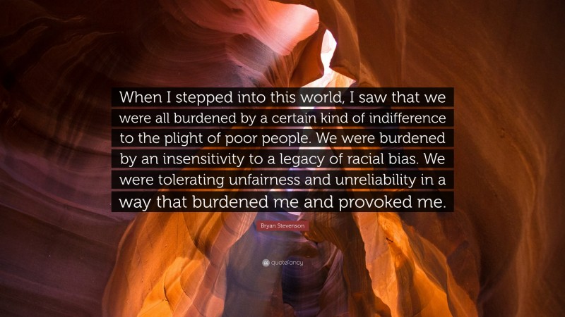 Bryan Stevenson Quote: “When I stepped into this world, I saw that we were all burdened by a certain kind of indifference to the plight of poor people. We were burdened by an insensitivity to a legacy of racial bias. We were tolerating unfairness and unreliability in a way that burdened me and provoked me.”