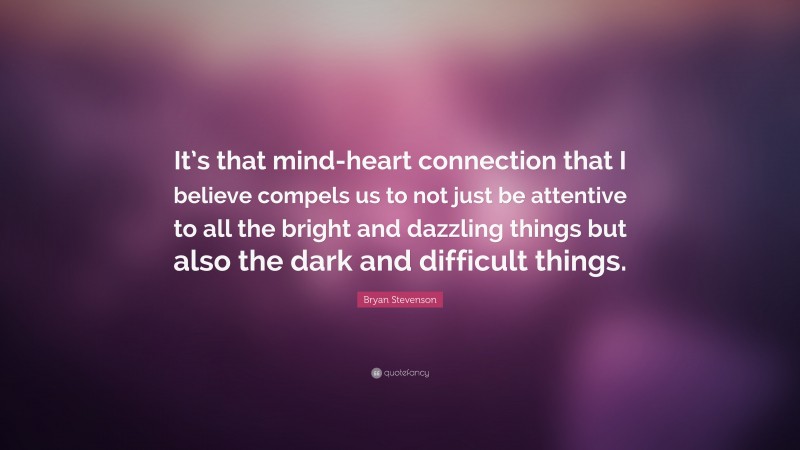 Bryan Stevenson Quote: “It’s that mind-heart connection that I believe compels us to not just be attentive to all the bright and dazzling things but also the dark and difficult things.”