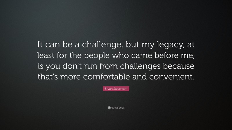 Bryan Stevenson Quote: “It can be a challenge, but my legacy, at least for the people who came before me, is you don’t run from challenges because that’s more comfortable and convenient.”