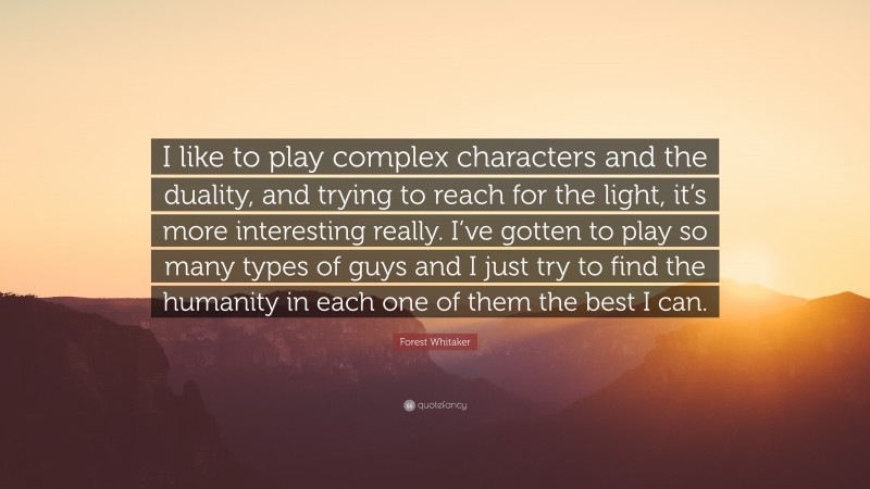 Forest Whitaker Quote: “I like to play complex characters and the duality, and trying to reach for the light, it’s more interesting really. I’ve gotten to play so many types of guys and I just try to find the humanity in each one of them the best I can.”