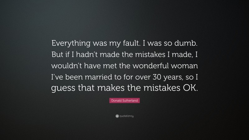Donald Sutherland Quote: “Everything was my fault. I was so dumb. But if I hadn’t made the mistakes I made, I wouldn’t have met the wonderful woman I’ve been married to for over 30 years, so I guess that makes the mistakes OK.”