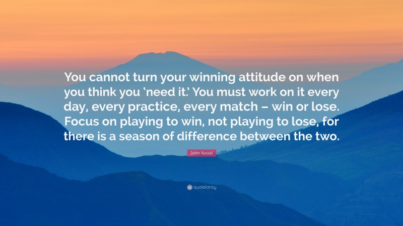 John Kessel Quote: “You cannot turn your winning attitude on when you think you ‘need it.’ You must work on it every day, every practice, every match – win or lose. Focus on playing to win, not playing to lose, for there is a season of difference between the two.”