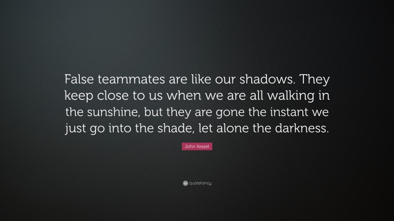 John Kessel Quote: “False teammates are like our shadows. They keep close to us when we are all walking in the sunshine, but they are gone the instant we just go into the shade, let alone the darkness.”