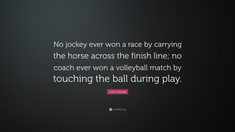 John Kessel Quote: “No jockey ever won a race by carrying the horse across the finish line; no coach ever won a volleyball match by touching the ball during play.”