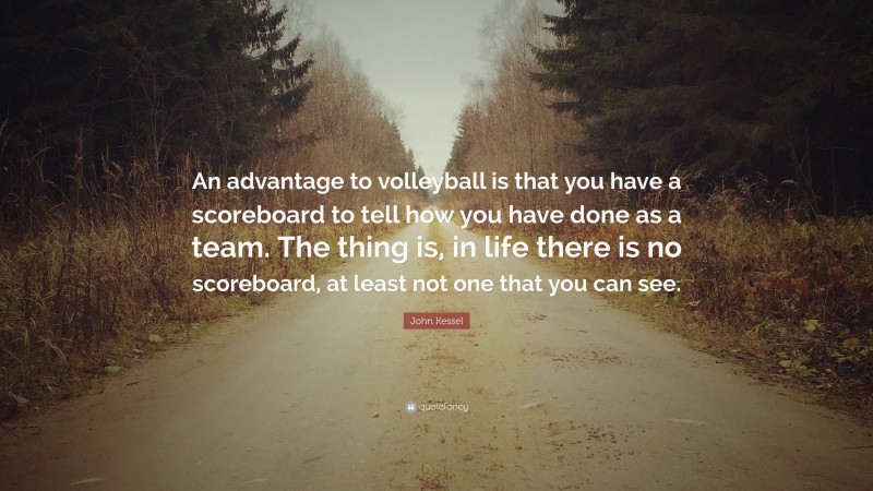 John Kessel Quote: “An advantage to volleyball is that you have a scoreboard to tell how you have done as a team. The thing is, in life there is no scoreboard, at least not one that you can see.”