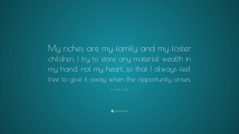 S. Truett Cathy Quote: “My riches are my family and my foster children. I try to store any material wealth in my hand, not my heart, so that I always feel free to give it away when the opportunity arises.”