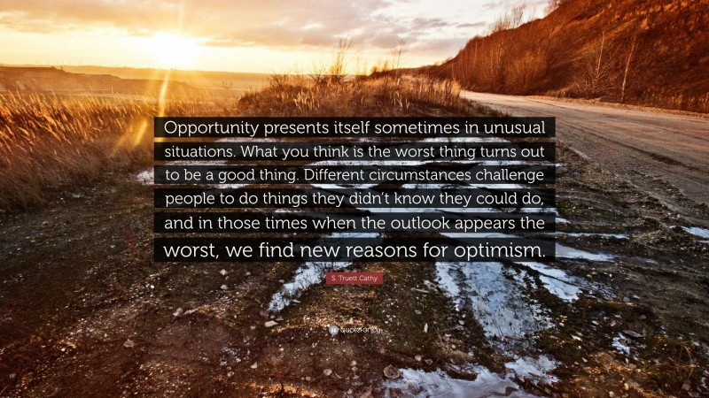 S. Truett Cathy Quote: “Opportunity presents itself sometimes in unusual situations. What you think is the worst thing turns out to be a good thing. Different circumstances challenge people to do things they didn’t know they could do, and in those times when the outlook appears the worst, we find new reasons for optimism.”
