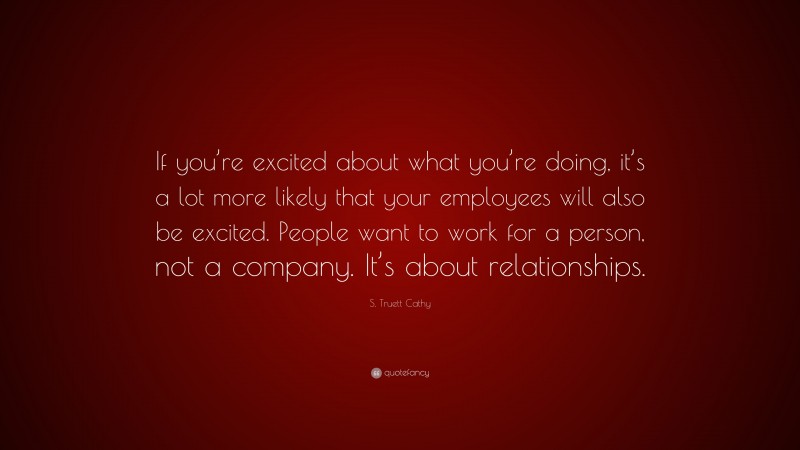 S. Truett Cathy Quote: “If you’re excited about what you’re doing, it’s a lot more likely that your employees will also be excited. People want to work for a person, not a company. It’s about relationships.”