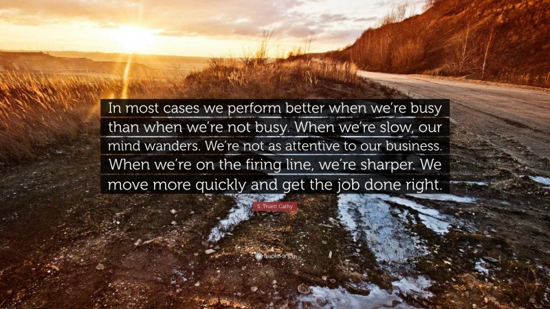 S. Truett Cathy Quote: “In most cases we perform better when we’re busy than when we’re not busy. When we’re slow, our mind wanders. We’re not as attentive to our business. When we’re on the firing line, we’re sharper. We move more quickly and get the job done right.”