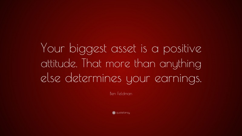 Ben Feldman Quote: “Your biggest asset is a positive attitude. That more than anything else determines your earnings.”