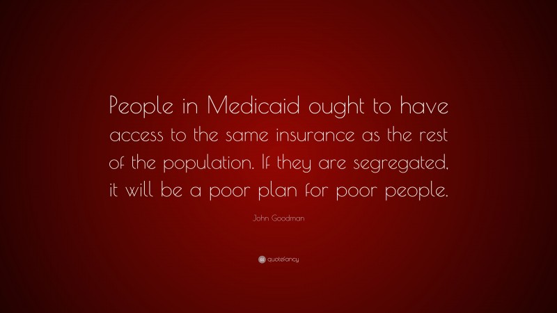 John Goodman Quote: “People in Medicaid ought to have access to the same insurance as the rest of the population. If they are segregated, it will be a poor plan for poor people.”
