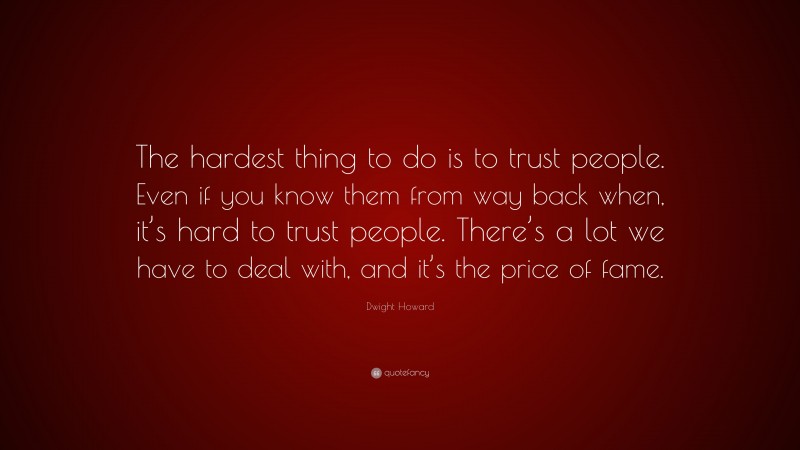 Dwight Howard Quote: “The hardest thing to do is to trust people. Even if you know them from way back when, it’s hard to trust people. There’s a lot we have to deal with, and it’s the price of fame.”