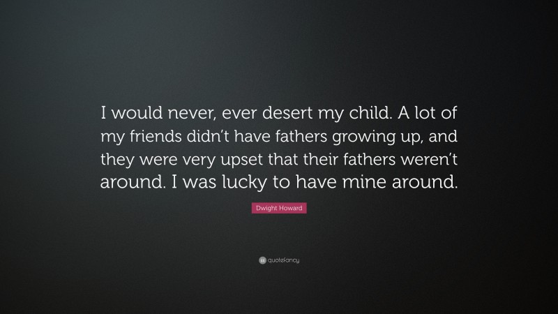 Dwight Howard Quote: “I would never, ever desert my child. A lot of my friends didn’t have fathers growing up, and they were very upset that their fathers weren’t around. I was lucky to have mine around.”