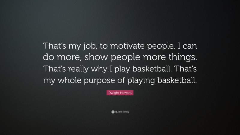 Dwight Howard Quote: “That’s my job, to motivate people. I can do more, show people more things. That’s really why I play basketball. That’s my whole purpose of playing basketball.”