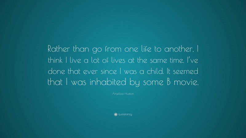 Anjelica Huston Quote: “Rather than go from one life to another, I think I live a lot of lives at the same time. I’ve done that ever since I was a child. It seemed that I was inhabited by some B movie.”