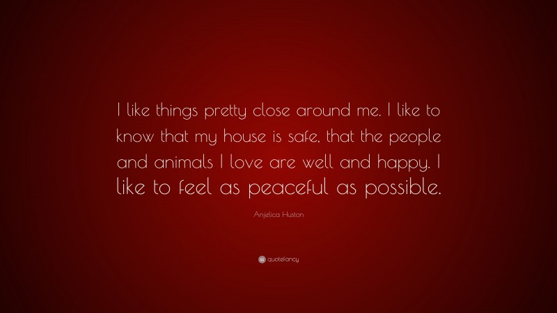 Anjelica Huston Quote: “I like things pretty close around me. I like to know that my house is safe, that the people and animals I love are well and happy. I like to feel as peaceful as possible.”