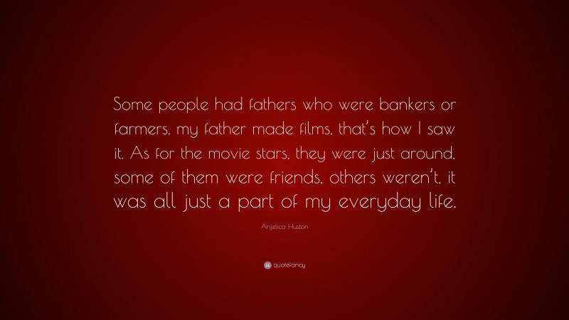 Anjelica Huston Quote: “Some people had fathers who were bankers or farmers, my father made films, that’s how I saw it. As for the movie stars, they were just around, some of them were friends, others weren’t, it was all just a part of my everyday life.”