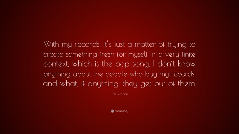 Tom Verlaine Quote: “With my records, it’s just a matter of trying to create something fresh for myself in a very finite context, which is the pop song. I don’t know anything about the people who buy my records, and what, if anything, they get out of them.”