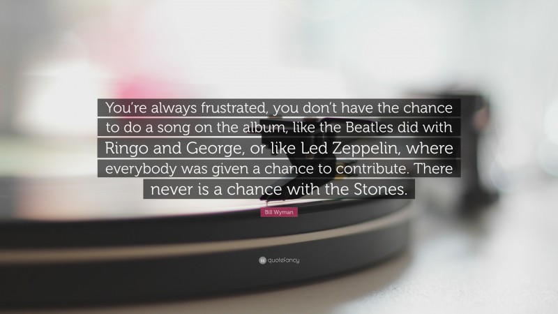 Bill Wyman Quote: “You’re always frustrated, you don’t have the chance to do a song on the album, like the Beatles did with Ringo and George, or like Led Zeppelin, where everybody was given a chance to contribute. There never is a chance with the Stones.”