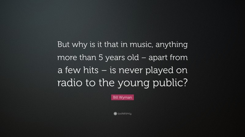 Bill Wyman Quote: “But why is it that in music, anything more than 5 years old – apart from a few hits – is never played on radio to the young public?”