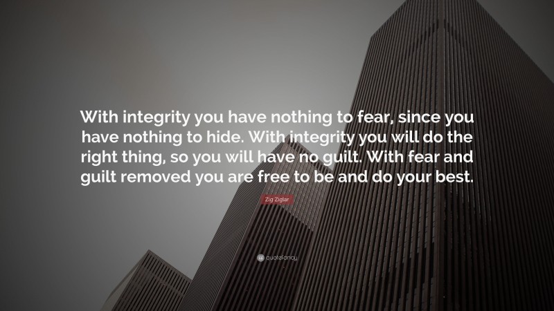 Zig Ziglar Quote: “With integrity you have nothing to fear, since you have nothing to hide. With integrity you will do the right thing, so you will have no guilt. With fear and guilt removed you are free to be and do your best.”