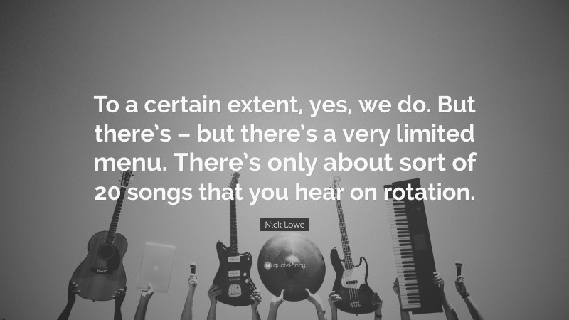 Nick Lowe Quote: “To a certain extent, yes, we do. But there’s – but there’s a very limited menu. There’s only about sort of 20 songs that you hear on rotation.”