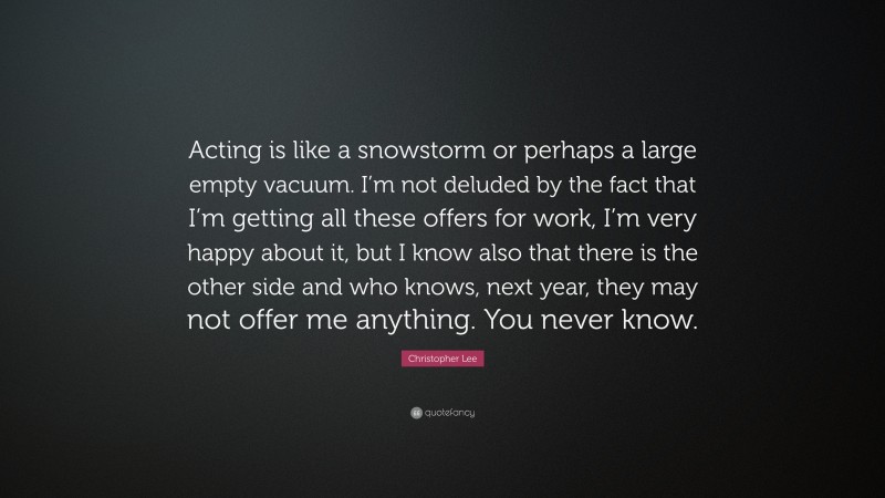 Christopher Lee Quote: “Acting is like a snowstorm or perhaps a large empty vacuum. I’m not deluded by the fact that I’m getting all these offers for work, I’m very happy about it, but I know also that there is the other side and who knows, next year, they may not offer me anything. You never know.”