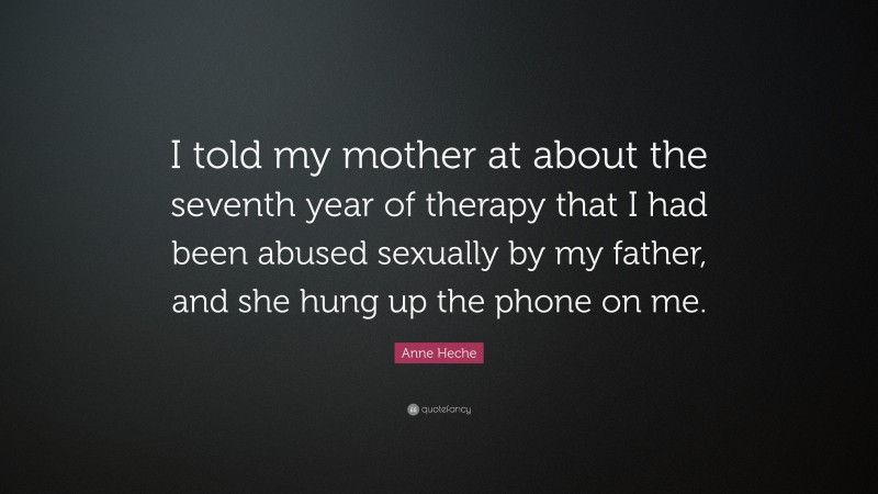 Anne Heche Quote: “I told my mother at about the seventh year of therapy that I had been abused sexually by my father, and she hung up the phone on me.”
