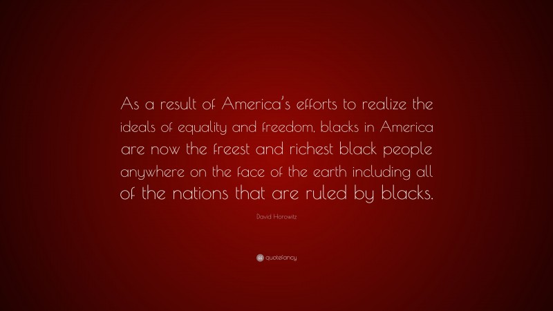 David Horowitz Quote: “As a result of America’s efforts to realize the ideals of equality and freedom, blacks in America are now the freest and richest black people anywhere on the face of the earth including all of the nations that are ruled by blacks.”