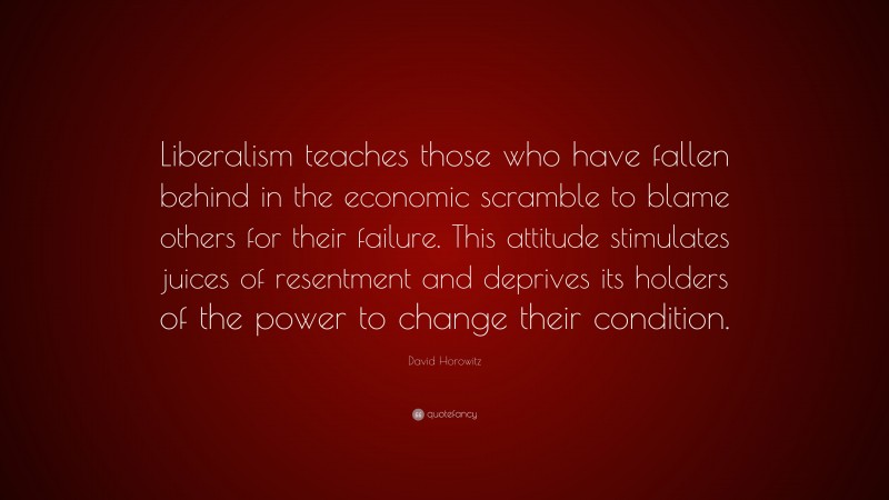 David Horowitz Quote: “Liberalism teaches those who have fallen behind in the economic scramble to blame others for their failure. This attitude stimulates juices of resentment and deprives its holders of the power to change their condition.”