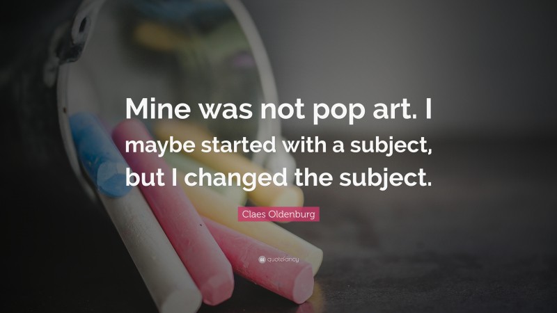 Claes Oldenburg Quote: “Mine was not pop art. I maybe started with a subject, but I changed the subject.”