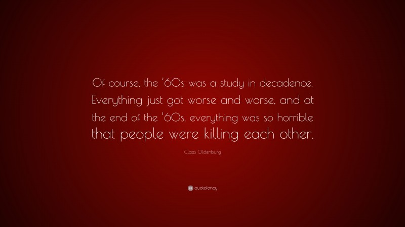 Claes Oldenburg Quote: “Of course, the ’60s was a study in decadence. Everything just got worse and worse, and at the end of the ’60s, everything was so horrible that people were killing each other.”