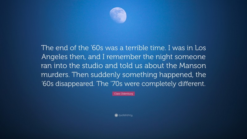 Claes Oldenburg Quote: “The end of the ’60s was a terrible time. I was in Los Angeles then, and I remember the night someone ran into the studio and told us about the Manson murders. Then suddenly something happened, the ’60s disappeared. The ’70s were completely different.”