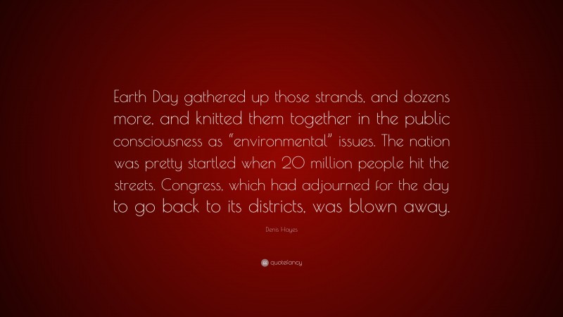 Denis Hayes Quote: “Earth Day gathered up those strands, and dozens more, and knitted them together in the public consciousness as “environmental” issues. The nation was pretty startled when 20 million people hit the streets. Congress, which had adjourned for the day to go back to its districts, was blown away.”