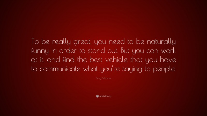 Amy Schumer Quote: “To be really great, you need to be naturally funny in order to stand out. But you can work at it, and find the best vehicle that you have to communicate what you’re saying to people.”