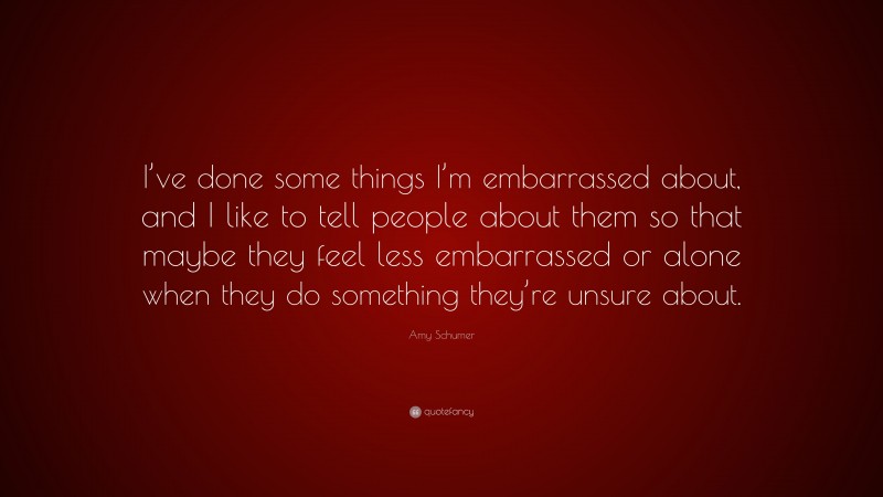 Amy Schumer Quote: “I’ve done some things I’m embarrassed about, and I like to tell people about them so that maybe they feel less embarrassed or alone when they do something they’re unsure about.”