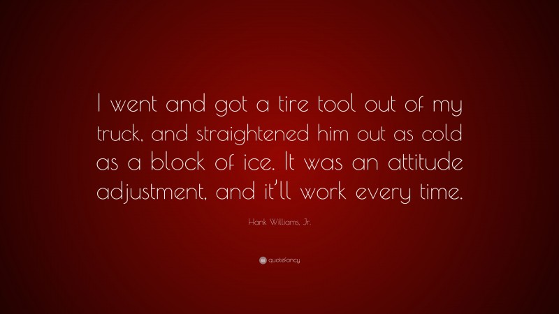 Hank Williams, Jr. Quote: “I went and got a tire tool out of my truck, and straightened him out as cold as a block of ice. It was an attitude adjustment, and it’ll work every time.”