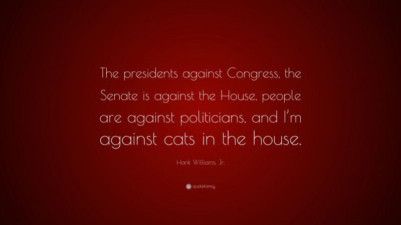 Hank Williams, Jr. Quote: “The presidents against Congress, the Senate is against the House, people are against politicians, and I’m against cats in the house.”