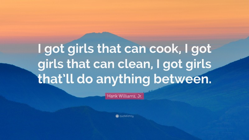 Hank Williams, Jr. Quote: “I got girls that can cook, I got girls that can clean, I got girls that’ll do anything between.”