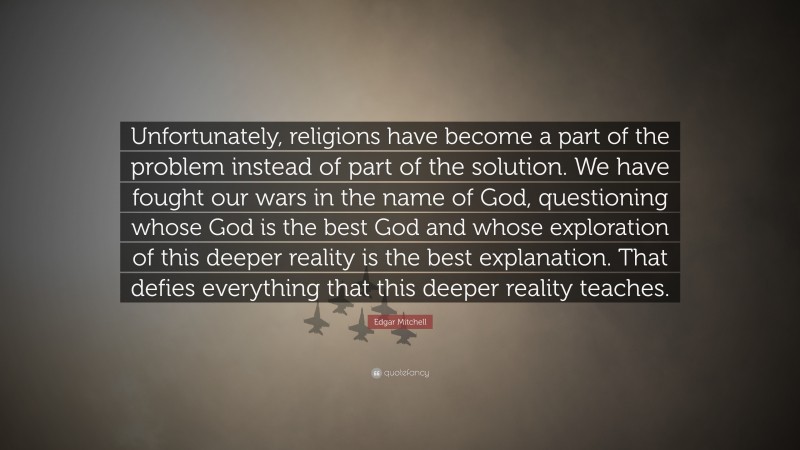 Edgar Mitchell Quote: “Unfortunately, religions have become a part of the problem instead of part of the solution. We have fought our wars in the name of God, questioning whose God is the best God and whose exploration of this deeper reality is the best explanation. That defies everything that this deeper reality teaches.”